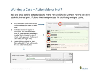 Working	
  a	
  Case	
  –	
  Ac5onable	
  or	
  Not?	
  
You are also able to select posts to make non-actionable without having to select
each individual post. Follow the same process for archiving multiple posts.
1. 

Click inside the open box to reveal
additional selection boxes for each
post.

2. 

Selection boxes will appear in
each post. You can review each
post on the screen and select each
one by ‘clicking’ inside the box. A
check mark appears in the box and
also in the post (right side).

3. 

Select ‘More’ and click on ‘Mark
Non Actionable’. Posts will move to
the non-actionable bucket.

7 Conﬁden5al	
  –	
  In	
  the	
  Chat	
  Communica5ons	
  Inc.

 