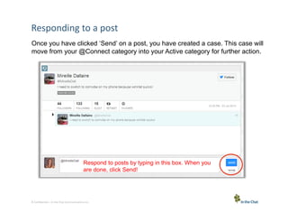 Responding	
  to	
  a	
  post	
  
Once you have clicked ‘Send’ on a post, you have created a case. This case will
move from your @Connect category into your Active category for further action.

Respond to posts by typing in this box. When you
are done, click Send!

8 Conﬁden5al	
  –	
  In	
  the	
  Chat	
  Communica5ons	
  Inc.

 