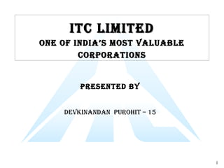 1
ITC LImITedITC LImITed
One Of IndIa’s mOsT VaLuabLeOne Of IndIa’s mOsT VaLuabLe
COrpOraTIOnsCOrpOraTIOns
presenTed bY
deVKInandan purOHIT – 15
 