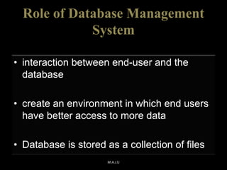Role of Database Management
System
• interaction between end-user and the
database
• create an environment in which end users
have better access to more data
• Database is stored as a collection of files
M.A.J.U
 