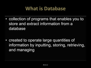 What is Database
• collection of programs that enables you to
store and extract information from a
database
• created to operate large quantities of
information by inputting, storing, retrieving,
and managing
M.A.J.U
 