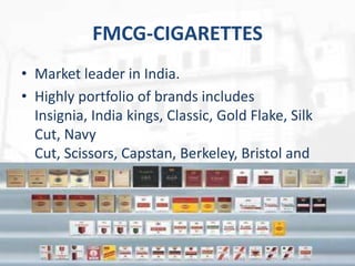 FMCG-CIGARETTES
• Market leader in India.
• Highly portfolio of brands includes
Insignia, India kings, Classic, Gold Flake, Silk
Cut, Navy
Cut, Scissors, Capstan, Berkeley, Bristol and
Flake.

10

 