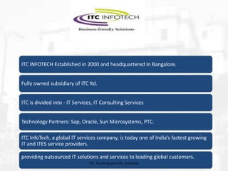 ITC INFOTECH Established in 2000 and headquartered in Bangalore.
Fully owned subsidiary of ITC ltd.
ITC is divided into - IT Services, IT Consulting Services
Technology Partners: Sap, Oracle, Sun Microsystems, PTC.
ITC InfoTech, a global IT services company, is today one of India’s fastest growing
IT and ITES service providers.
providing outsourced IT solutions and services to leading global customers.
ITC. Touching your life. Everyday

 