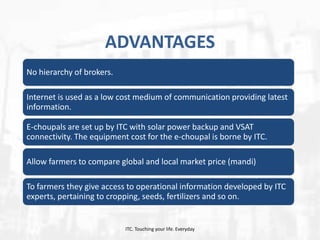 ADVANTAGES
No hierarchy of brokers.

Internet is used as a low cost medium of communication providing latest
information.
E-choupals are set up by ITC with solar power backup and VSAT
connectivity. The equipment cost for the e-choupal is borne by ITC.
Allow farmers to compare global and local market price (mandi)
To farmers they give access to operational information developed by ITC
experts, pertaining to cropping, seeds, fertilizers and so on.

ITC. Touching your life. Everyday

 