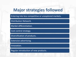 Major strategies followed
Entering into less competitive or unexplored markets.

Distribution Network.
Market differentiation.
Cost control strategy.
Diversification of products.
Extensive advertising.
Innovation.
Regular introduction of new products.

 