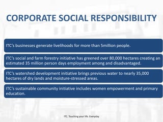 CORPORATE SOCIAL RESPONSIBILITY
ITC’s businesses generate livelihoods for more than 5million people.
ITC’s social and farm forestry initiative has greened over 80,000 hectares creating an
estimated 35 million person days employment among and disadvantaged.
ITC’s watershed development initiative brings previous water to nearly 35,000
hectares of dry lands and moisture-stressed areas.
ITC’s sustainable community initiative includes women empowerment and primary
education.

ITC. Touching your life. Everyday

 