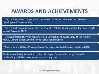 AWARDS AND ACHIEVEMENTS
ITC is the first Indian company and the second in the world to win the prestigious
Development Gateway Award.

ITC is the first corporate to receive the annual FICCI Outstanding Vision Corporate Triple
Impact Award in 2007.
ITC was conferred the World Business and Development Award 2012 at the historic
Rio+20 United Nations Summit which concluded recently.
ITC has won the Golden Peacock Award for corporate Social Responsibility in 2007.
The business Today Award for the Best Managed Company in recognition of its
outstanding initiative in consumer product segment.

ITC. Touching your life. Everyday

 