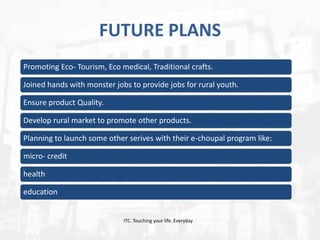 FUTURE PLANS
Promoting Eco- Tourism, Eco medical, Traditional crafts.
Joined hands with monster jobs to provide jobs for rural youth.
Ensure product Quality.
Develop rural market to promote other products.
Planning to launch some other serives with their e-choupal program like:
micro- credit
health

education

ITC. Touching your life. Everyday

 