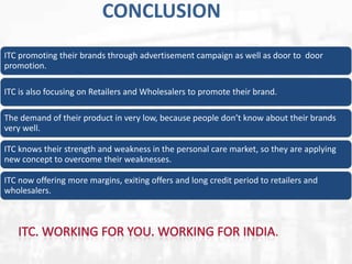 CONCLUSION
ITC promoting their brands through advertisement campaign as well as door to door
promotion.
ITC is also focusing on Retailers and Wholesalers to promote their brand.
The demand of their product in very low, because people don’t know about their brands
very well.
ITC knows their strength and weakness in the personal care market, so they are applying
new concept to overcome their weaknesses.
ITC now offering more margins, exiting offers and long credit period to retailers and
wholesalers.

.

 