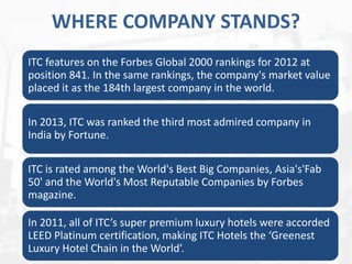 WHERE COMPANY STANDS?
ITC features on the Forbes Global 2000 rankings for 2012 at
position 841. In the same rankings, the company's market value
placed it as the 184th largest company in the world.
In 2013, ITC was ranked the third most admired company in
India by Fortune.
ITC is rated among the World's Best Big Companies, Asia's'Fab
50' and the World's Most Reputable Companies by Forbes
magazine.
In 2011, all of ITC’s super premium luxury hotels were accorded
LEED Platinum certification, making ITC Hotels the ‘Greenest
Luxury Hotel Chain in the World’.

 