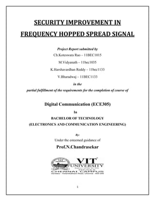 1
SECURITY IMPROVEMENT IN
FREQUENCY HOPPED SPREAD SIGNAL
Project Report submitted by
Ch.Koteswara Rao – 11BEC1015
M.Vidyanath – 11bec1035
K.Harshavardhan Reddy – 11bec1133
V.Bharadwaj – 11BEC1133
in the
partial fulfillment of the requirements for the completion of course of
Digital Communication (ECE305)
In
BACHELOR OF TECHNOLOGY
(ELECTRONICS AND COMMUNICATION ENGINEERING)
By:
Under the esteemed guidance of
Prof.N.Chandrasekar
 