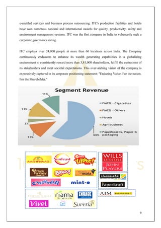 9 
e-enabled services and business process outsourcing. ITC's production facilities and hotels have won numerous national and international awards for quality, productivity, safety and environment management systems. ITC was the first company in India to voluntarily seek a corporate governance rating. 
ITC employs over 24,000 people at more than 60 locations across India. The Company continuously endeavors to enhance its wealth generating capabilities in a globalizing environment to consistently reward more than 3,81,000 shareholders, fulfill the aspirations of its stakeholders and meet societal expectations. This over-arching vision of the company is expressively captured in its corporate positioning statement: "Enduring Value. For the nation. For the Shareholder." 
 