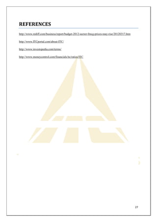 27 
REFERENCES 
http://www.rediff.com/business/report/budget-2012-sector-fmcg-prices-may-rise/20120317.htm 
http://www.ITCportal.com/about-ITC/ 
http://www.investopedia.com/terms/ 
http://www.moneycontrol.com/financials/itc/ratios/ITC 
