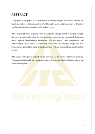 3 
ABSTRACT 
The purpose of this project is to illustrate how a company analysis and conduct research and feasibility studies of all components involved through experts and professionals to determine whether a business investments is worth making or not. 
ITC's diversified status originates from its corporate strategy aimed at creating multiple drivers of growth anchored on its time-tested core competencies: unmatched distribution reach, superior brand-building capabilities, effective supply chain management and acknowledged service skills in hoteliering. Over time, the strategic forays into new businesses are expected to garner a significant share of these emerging high-growth markets in India. 
The success of the project depends on the relevance and presentation of the data collected. This research shall enable the company to make well informed decision about its present and future business plans. 
 