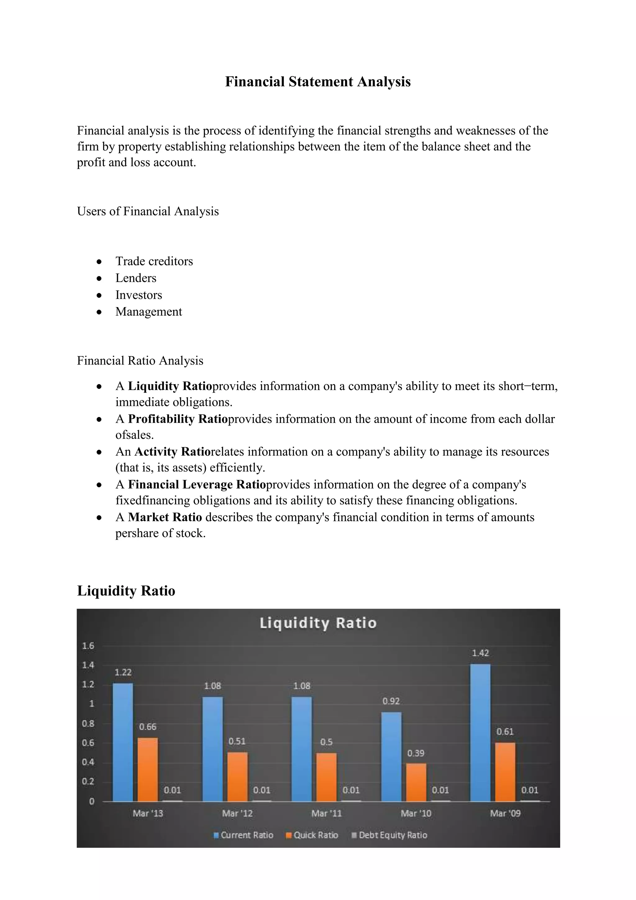 Financial Statement Analysis
Financial analysis is the process of identifying the financial strengths and weaknesses of the
firm by property establishing relationships between the item of the balance sheet and the
profit and loss account.

Users of Financial Analysis

Trade creditors
Lenders
Investors
Management

Financial Ratio Analysis
A Liquidity Ratioprovides information on a company's ability to meet its short−term,
immediate obligations.
A Profitability Ratioprovides information on the amount of income from each dollar
ofsales.
An Activity Ratiorelates information on a company's ability to manage its resources
(that is, its assets) efficiently.
A Financial Leverage Ratioprovides information on the degree of a company's
fixedfinancing obligations and its ability to satisfy these financing obligations.
A Market Ratio describes the company's financial condition in terms of amounts
pershare of stock.

Liquidity Ratio

 