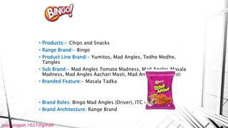 • Products:- Chips and Snacks
• Range Brand:- Bingo
• Product Line Brand:- Yumitos, Mad Angles, Tedhe Medhe,
Tangles
• Sub Brand:- Mad Angles Tomato Madness, Mad Angles Masala
Madness, Mad Angles Aachari Masti, Mad Angles Chat Masti
• Branded Feature:- Masala Tadka
• Brand Roles: Bingo Mad Angles (Driver), ITC (Endorser)
• Brand Architecture: Range Brand
sougatapan.1627@gmail.
 