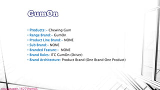 • Products:- Chewing Gum
• Range Brand:- GumOn
• Product Line Brand:- NONE
• Sub Brand:- NONE
• Branded Feature:- NONE
• Brand Roles: ITC GumOn (Driver)
• Brand Architecture: Product Brand (One Brand One Product)
sougatapan.1627@gmail.
 