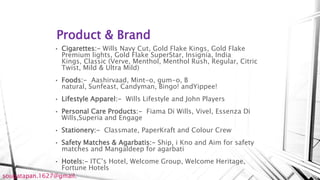 Product & Brand
• Cigarettes:- Wills Navy Cut, Gold Flake Kings, Gold Flake
Premium lights, Gold Flake SuperStar, Insignia, India
Kings, Classic (Verve, Menthol, Menthol Rush, Regular, Citric
Twist, Mild & Ultra Mild)
• Foods:- Aashirvaad, Mint-o, gum-o, B
natural, Sunfeast, Candyman, Bingo! andYippee!
• Lifestyle Apparel:- Wills Lifestyle and John Players
• Personal Care Products:- Fiama Di Wills, Vivel, Essenza Di
Wills,Superia and Engage
• Stationery:- Classmate, PaperKraft and Colour Crew
• Safety Matches & Agarbatis:- Ship, i Kno and Aim for safety
matches and Mangaldeep for agarbati
• Hotels:- ITC’s Hotel, Welcome Group, Welcome Heritage,
Fortune Hotels
sougatapan.1627@gmail.
 
