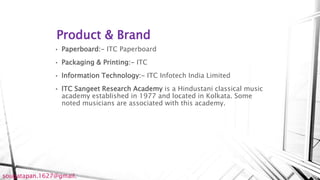 Product & Brand
• Paperboard:- ITC Paperboard
• Packaging & Printing:- ITC
• Information Technology:- ITC Infotech India Limited
• ITC Sangeet Research Academy is a Hindustani classical music
academy established in 1977 and located in Kolkata. Some
noted musicians are associated with this academy.
sougatapan.1627@gmail.
 