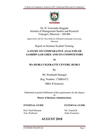 A Study on Comparative Analysis of ITC Aashirvaad Ghee and its Competitors
DVHIMSR DHARWAD Page 1
Dr. D. Veerendra Heggade
Institute of Management Studies and Research
Vidyagiri, Dharwad – 580 004
Approved by AICTE, New Delhi & Affiliated to Karnatak University,
Dharwad
Report on Summer In-plant Training
A STUDY ON COMPARATIVE ANALYSIS OF
AASHIRVAAD GHEE AND ITS COMPITETORS
At
M/s HUBLI CIGERATTE CENTRE, HUBLI
By
Mr. Prashanth Hanagal
Reg. Number: 17MBA472
MBA II Semester
Submitted in partial fulfillment of the requirements for the degree
of
Master of Business Administration.
INTERNAL GUIDE EXTERNAL GUIDE
Prof. Sunil Hiremat Mr. Umesh.B
Asst. Professor Sales Executive
AUGUST 2018
 