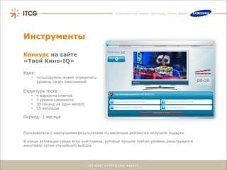 Комплексный проект Samsung «Кино Дома»




Инструменты

Конкурс на сайте
«Твой Кино-IQ»

Идея:
   •    пользователь может определить
        уровень своих кинознаний

Структура теста:
   •    4 варианта ответов
   •    3 уровня сложности
   •    30 секунд на один вопрос
   •    15 вопросов

Период: 2 месяца


Пользователи с наилучшими результатами по месячным рейтингам получали подарки

В конце активации среди всех участников, которые прошли третий уровень разыгрывался
кинотеатр путем случайного выбора
 