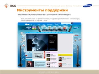 Комплексный проект Samsung «Кино Дома»


Инструменты поддержки
Виджеты и брендирование с анонсами кинообзоров

  Пользователь мог на тематических ресурсах просматривать кинообзоры,
  представленные на нашем сайте
 