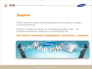 Комплексный проект Samsung «Кино Дома»




Задачи

Громко запустить новую линейку Домашних кинотеатров и плееров с
технологией Blu-ray

Создать и закрепить знание, что качественное видео и звук – это
Домашние кинотеатры Samsung с технологией Blu-ray

ПОСТРОИТЬ И ЗАКРЕПИТЬ АССОЦИАЦИЮ «КИНО ДОМА = SAMSUNG»
 