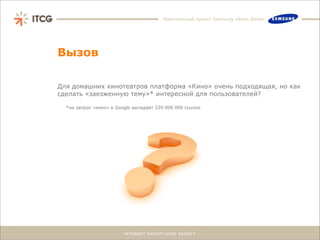 Комплексный проект Samsung «Кино Дома»




Вызов

Для домашних кинотеатров платформа «Кино» очень подходящая, но как
сделать «заезженную тему»* интересной для пользователей?

  *на запрос «кино» в Google выпадает 339 000 000 ссылок
 