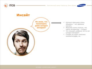 Комплексный проект Samsung «Кино Дома»




Инсайт
         Не знаю, что                     Каталоги фильмов очень
          посмотреть                       обширны – нет времени
         дома сегодня                      изучать
           вечером?                       Фильмов снято столько, что
                                           найти интересное – сложно
                                          Что показать ребенку 10-ти лет
                                           сегодня вечером?
                                          Стыдно не знать классику
                                           кинематографа, но…
 