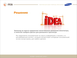 Комплексный проект Samsung «Кино Дома»




Решение




Samsung не просто предлагает качественные домашние кинотеатры,
а помогает выбрать фильм для домашнего просмотра

  Мы предложили пользователям не просто информацию о технике, а и
  востребованный контент, который соответствует интересам пользователей
  на все случаи жизни, для любого зрителя
 