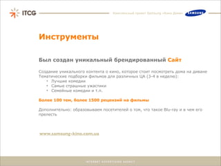 Комплексный проект Samsung «Кино Дома»




Инструменты

Был создан уникальный брендированный Сайт

Создание уникального контента о кино, которое стоит посмотреть дома на диване
Тематические подборки фильмов для различных ЦА (3-4 в неделю):
   • Лучшие комедии
   • Самые страшные ужастики
   • Семейные комедии и т.п.

Более 100 тем, более 1500 рецензий на фильмы

Дополнительно: образовываем посетителей о том, что такое Blu-ray и в чем его
прелесть



www.samsung-kino.com.ua
 