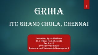 GRIHA
ITC GRAND CHOLA, CHENNAI
Submitted By: Aditi Mishra
B.Sc. (Hons) Home Science
Section: D
2nd Year 4th Semester
Resource and Sustainable Development
1
 