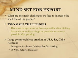 MIND SET FOR EXPORT
• What are the main challenges we face to increase the
shelf life of the grapes?
• TWO MAIN CHALLENGES
− Decrease temperature as fast as possible after picking
− Maintain humidity as high as possible as soon as
possible after picking
• Large commercial exportation in USA, SA, Chile,
Australia
− Storage at 0-1 degree Celsius after fast cooling
− 90-98% Relative Humidity
 