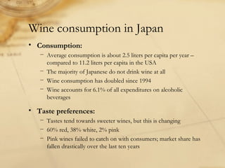 Wine consumption in Japan
• Consumption:
− Average consumption is about 2.5 liters per capita per year –
compared to 11.2 liters per capita in the USA
− The majority of Japanese do not drink wine at all
− Wine consumption has doubled since 1994
− Wine accounts for 6.1% of all expenditures on alcoholic
beverages
• Taste preferences:
− Tastes tend towards sweeter wines, but this is changing
− 60% red, 38% white, 2% pink
− Pink wines failed to catch on with consumers; market share has
fallen drastically over the last ten years
 
