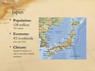 Japan
• Population:
128 million
78% urban
• Economy:
#2 worldwide
after the USA
• Climate:
Nearly 50 inches of
rain a year; hot, humid
summers
 