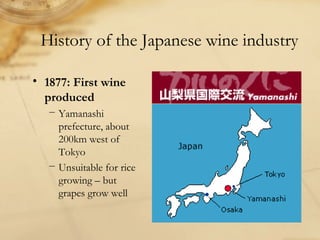 • 1877: First wine
produced
− Yamanashi
prefecture, about
200km west of
Tokyo
− Unsuitable for rice
growing – but
grapes grow well
History of the Japanese wine industry
 