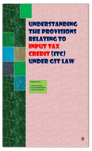Understanding
the provisions
relating to
Input Tax
Credit (ITC)
Under GST Law
PRESENTED BY:
K.VIJAYA KUMAR
ASST.COMMISSIONER
C.EXCISE, BELGAUM
 