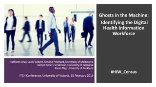 Kathleen Gray, Cecily Gilbert, Simone Pritchard, University of Melbourne
Kerryn Butler-Henderson, University of Tasmania
Karen Day, University of Auckland
ITCH Conference, University of Victoria, 15 February 2019
Ghosts in the Machine:
Identifying the Digital
Health Information
Workforce
#HIW_Census
 