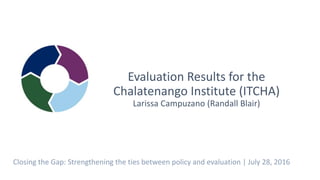 Evaluation Results for the
Chalatenango Institute (ITCHA)
Larissa Campuzano (Randall Blair)
Closing the Gap: Strengthening the ties between policy and evaluation | July 28, 2016
 