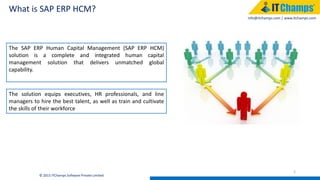 info@itchamps.com | www.itchamps.com
What is SAP ERP HCM?
2
© 2015 ITChamps Software Private Limited
The SAP ERP Human Capital Management (SAP ERP HCM)
solution is a complete and integrated human capital
management solution that delivers unmatched global
capability.
The solution equips executives, HR professionals, and line
managers to hire the best talent, as well as train and cultivate
the skills of their workforce
 