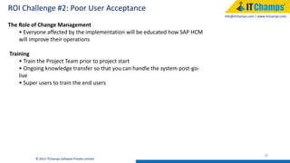 info@itchamps.com | www.itchamps.com
ROI Challenge #2: Poor User Acceptance
29
© 2015 ITChamps Software Private Limited
The Role of Change Management
• Everyone affected by the implementation will be educated how SAP HCM
will improve their operations
Training
• Train the Project Team prior to project start
• Ongoing knowledge transfer so that you can handle the system post-go-
live
• Super users to train the end users
 