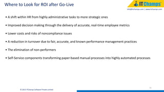 info@itchamps.com | www.itchamps.com
Where to Look for ROI after Go-Live
31
© 2015 ITChamps Software Private Limited
• A shift within HR from highly administrative tasks to more strategic ones
• Improved decision making through the delivery of accurate, real-time employee metrics
• Lower costs and risks of noncompliance issues
• A reduction in turnover due to fair, accurate, and known performance management practices
• The elimination of non-performers
• Self-Service components transforming paper-based manual processes into highly automated processes
 