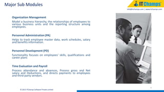 info@itchamps.com | www.itchamps.com
Major Sub Modules
9
© 2015 ITChamps Software Private Limited
Organization Management
Model a business hierarchy, the relationships of employees to
various business units and the reporting structure among
employees.
Personnel Administration (PA)
Helps to track employee master data, work schedules, salary
and benefits information.
Personnel Development (PD)
functionality focuses on employees' skills, qualifications and
career plans
Time Evaluation and Payroll
Process attendance and absences, Process gross and Net
salary and Deductions, and directs payments to employees
and third-party vendors.
 