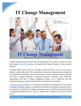 Http://It-Toolkits.Org/ Phuong Thao Le
1
IT Change Management
Auditors should provide assurance that the organization has a process in place to ensure
that changes to the IT production environment don't disrupt business or cause security
breaches.
Comedian Billy Crystal once said, "Change is such hard work." In an IT environment
change is particularly tricky. The implications of incorrectly implementing a change into
an organization's production system environment can lead to potential security breaches
and result in negative publicity or regulatory sanctions if breaches occur. Moreover,
organizations that lack a change management process run a significant risk that
unauthorized changes may be introduced into the production environment.
A change management process is a formal set of procedures and steps that are set in place
to manage all changes, updates, or modifications to hardware and software (systems) across
an organization. Typically, the change management process should be formalized through
a management-approved policy. From an internal aud it perspective the policy should
cover:
 