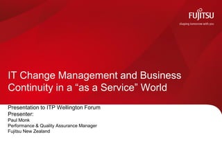 Presentation to ITP Wellington Forum
Presenter:
Paul Monk
Performance & Quality Assurance Manager
Fujitsu New Zealand
IT Change Management and Business
Continuity in a “as a Service” World
 