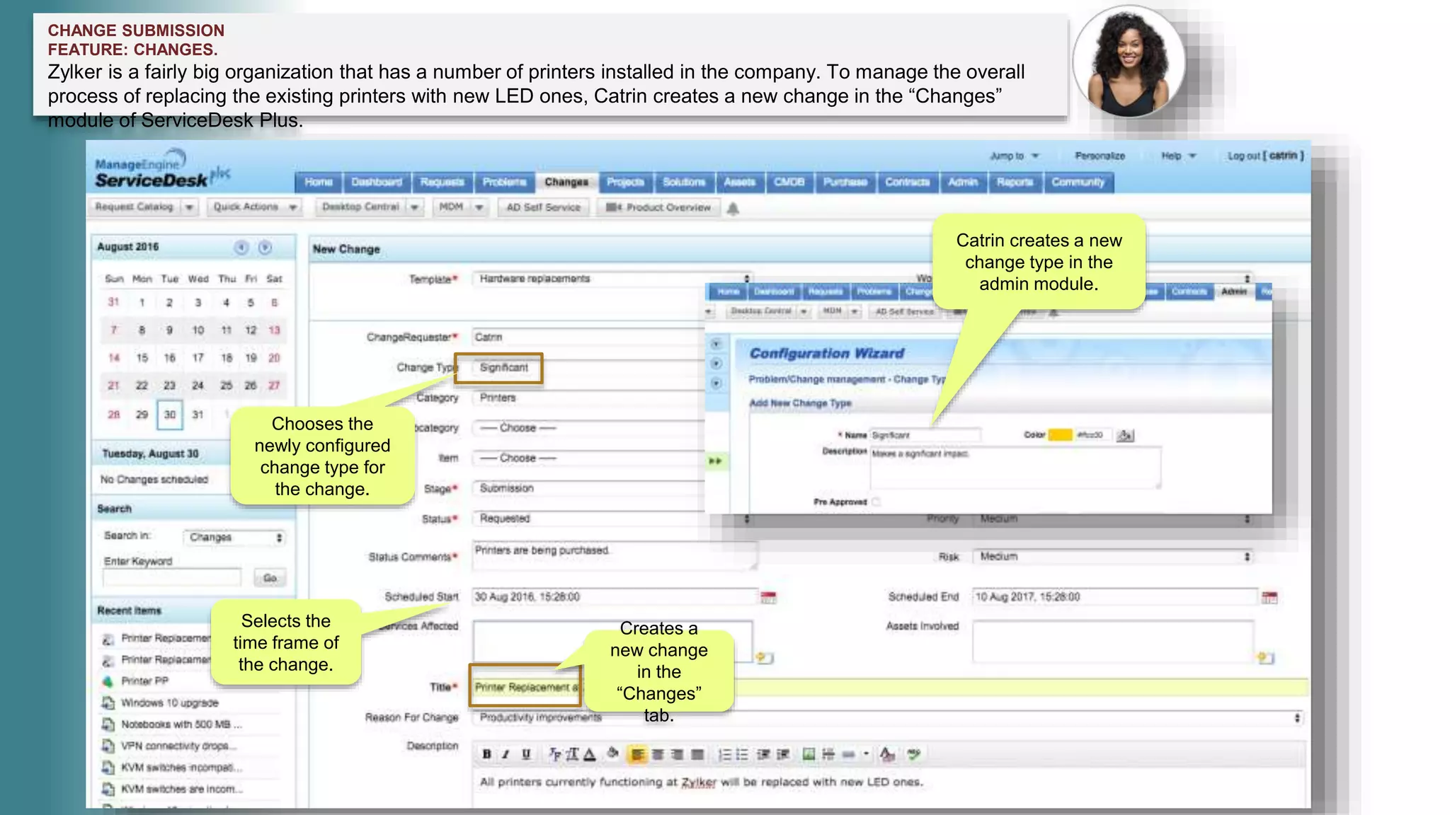 CHANGE SUBMISSION
FEATURE: CHANGES.
Zylker is a fairly big organization that has a number of printers installed in the company. To manage the overall
process of replacing the existing printers with new LED ones, Catrin creates a new change in the “Changes”
module of ServiceDesk Plus.
Creates a
new change
in the
“Changes”
tab.
Catrin creates a new
change type in the
admin module.
Chooses the
newly configured
change type for
the change.
Selects the
time frame of
the change.
 