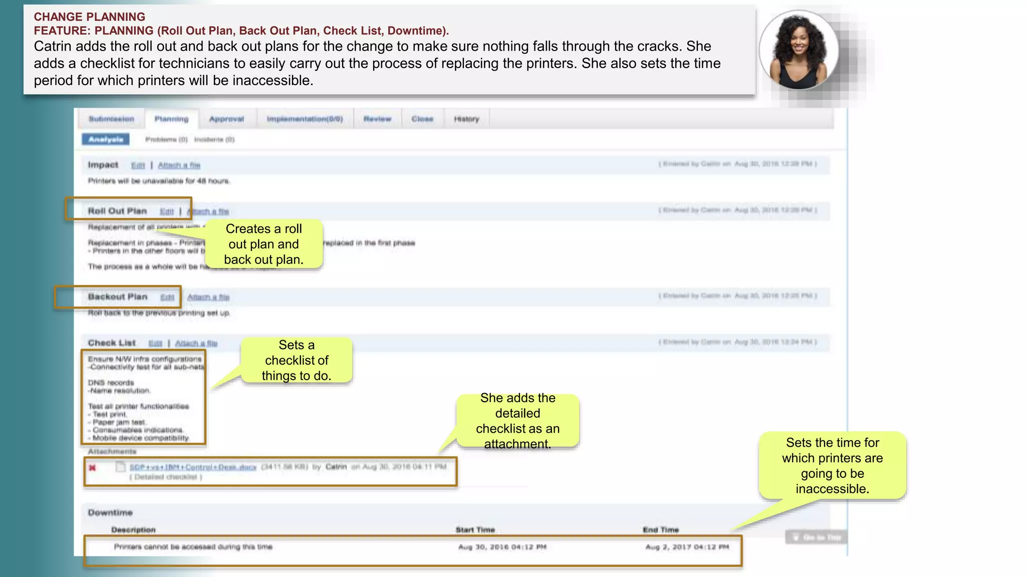 CHANGE PLANNING
FEATURE: PLANNING (Roll Out Plan, Back Out Plan, Check List, Downtime).
Catrin adds the roll out and back out plans for the change to make sure nothing falls through the cracks. She
adds a checklist for technicians to easily carry out the process of replacing the printers. She also sets the time
period for which printers will be inaccessible.
Creates a roll
out plan and
back out plan.
Sets a
checklist of
things to do.
She adds the
detailed
checklist as an
attachment. Sets the time for
which printers are
going to be
inaccessible.
 