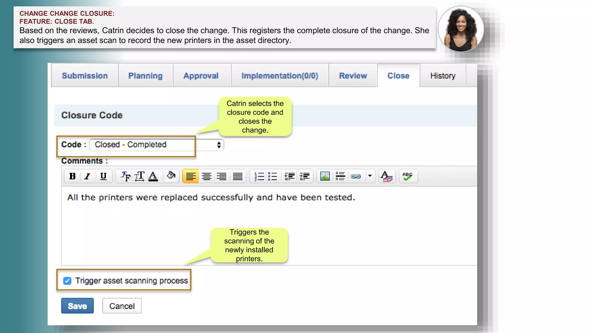 CHANGE CHANGE CLOSURE:
FEATURE: CLOSE TAB.
Based on the reviews, Catrin decides to close the change. This registers the complete closure of the change. She
also triggers an asset scan to record the new printers in the asset directory.
Catrin selects the
closure code and
closes the
change.
Triggers the
scanning of the
newly installed
printers.
 