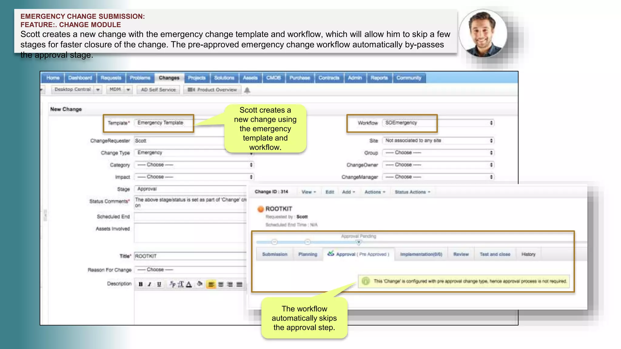 EMERGENCY CHANGE SUBMISSION:
FEATURE:. CHANGE MODULE
Scott creates a new change with the emergency change template and workflow, which will allow him to skip a few
stages for faster closure of the change. The pre-approved emergency change workflow automatically by-passes
the approval stage.
Scott creates a
new change using
the emergency
template and
workflow.
The workflow
automatically skips
the approval step.
 