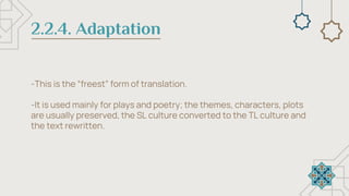 2.2.4. Adaptation
-This is the “freest” form of translation.
-It is used mainly for plays and poetry; the themes, characters, plots
are usually preserved, the SL culture converted to the TL culture and
the text rewritten.
 